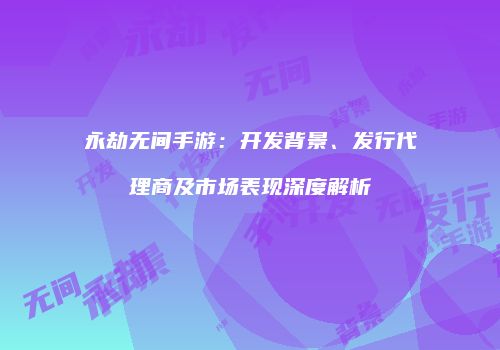 永劫无间手游：开发背景、发行代理商及市场表现深度解析