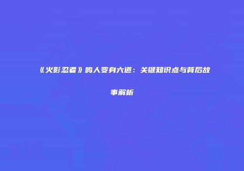 《火影忍者》鸣人变身六道：关键知识点与背后故事解析