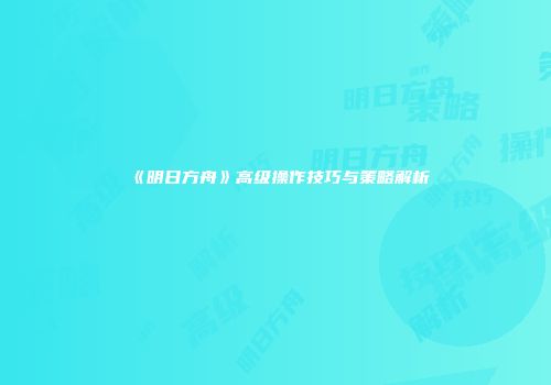 《明日方舟》高级操作技巧与策略解析