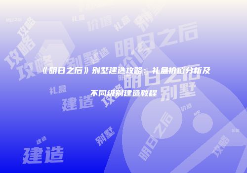 《明日之后》别墅建造攻略：礼盒价值分析及不同级别建造教程