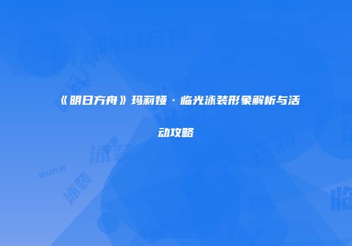 《明日方舟》玛莉娅·临光泳装形象解析与活动攻略