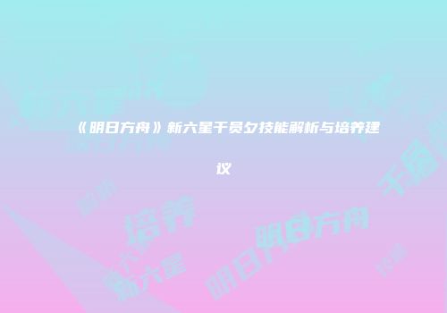 《明日方舟》新六星干员夕技能解析与培养建议
