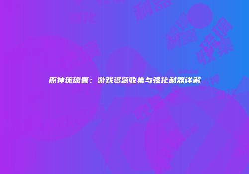原神琉璃囊：游戏资源收集与强化利器详解