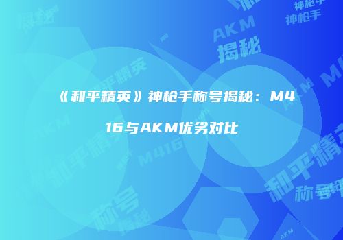 《和平精英》神枪手称号揭秘：M416与AKM优劣对比