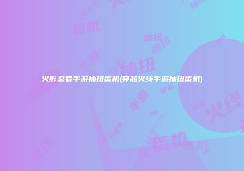 火影忍者手游抽扭蛋机(穿越火线手游抽扭蛋机)