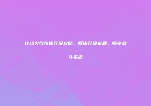 穿越火线快速升级攻略：解决升级难题，畅享战斗乐趣