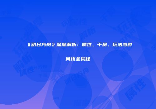 《明日方舟》深度解析：属性、干员、玩法与时间线全揭秘