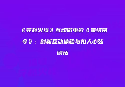 《穿越火线》互动微电影《集结密令》：创新互动体验与扣人心弦剧情