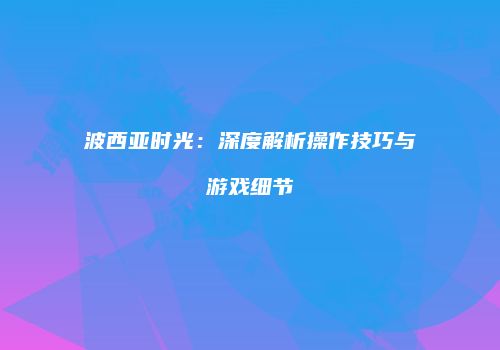 波西亚时光：深度解析操作技巧与游戏细节