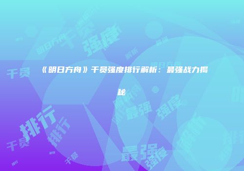 《明日方舟》干员强度排行解析：最强战力揭秘