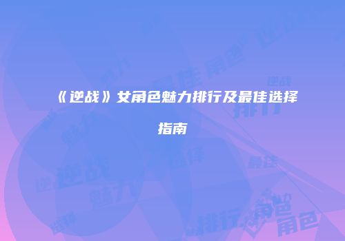 《逆战》女角色魅力排行及最佳选择指南