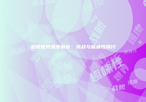 战舰世界难度解析：挑战与趣味性探讨