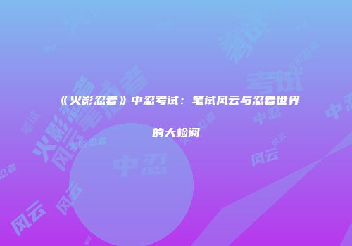 《火影忍者》中忍考试：笔试风云与忍者世界的大检阅