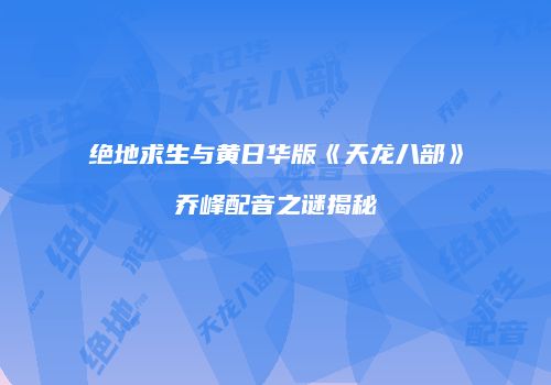绝地求生与黄日华版《天龙八部》乔峰配音之谜揭秘