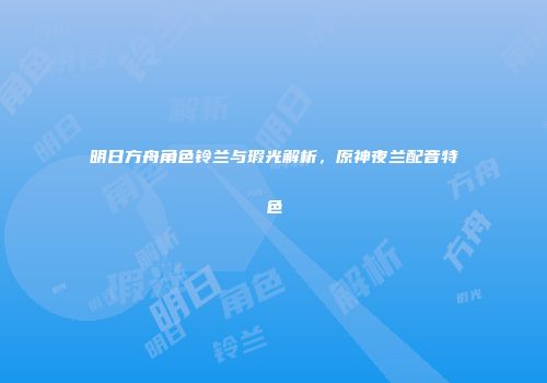 明日方舟角色铃兰与瑕光解析，原神夜兰配音特色