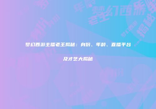 梦幻西游主播老王揭秘：身份、年龄、直播平台及才艺大揭秘