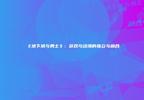 《地下城与勇士》：游戏与动漫的独立与融合