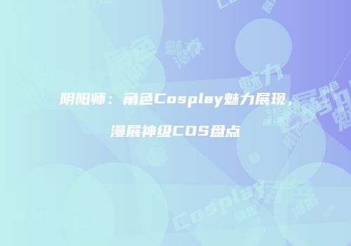 阴阳师：角色Cosplay魅力展现，漫展神级COS盘点