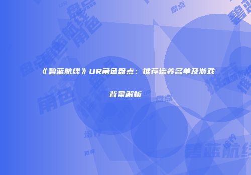 《碧蓝航线》UR角色盘点：推荐培养名单及游戏背景解析