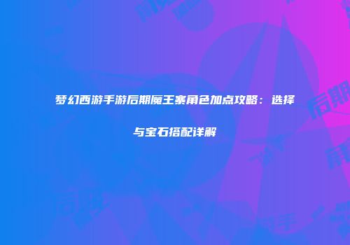 梦幻西游手游后期魔王寨角色加点攻略：选择与宝石搭配详解