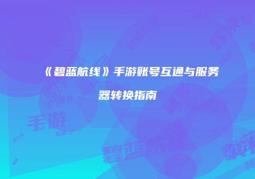 《碧蓝航线》手游账号互通与服务器转换指南