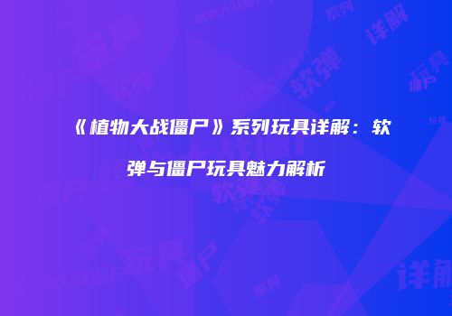 《植物大战僵尸》系列玩具详解：软弹与僵尸玩具魅力解析