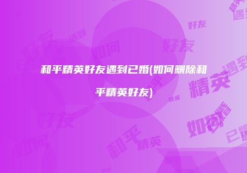 和平精英好友遇到已婚(如何删除和平精英好友)