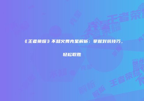 《王者荣耀》不知火舞克星解析：掌握对抗技巧，轻松取胜