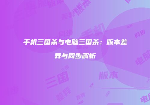 手机三国杀与电脑三国杀：版本差异与同步解析