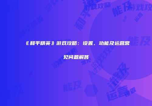 《和平精英》游戏攻略：设置、功能及运营常见问题解答