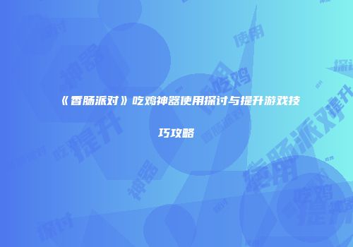 《香肠派对》吃鸡神器使用探讨与提升游戏技巧攻略