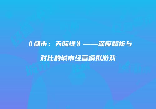 《都市：天际线》——深度解析与对比的城市经营模拟游戏
