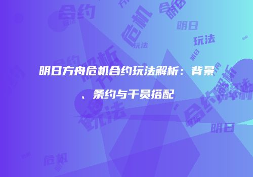 明日方舟危机合约玩法解析：背景、条约与干员搭配