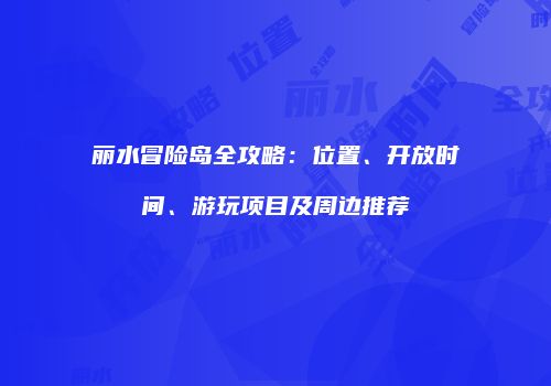 丽水冒险岛全攻略：位置、开放时间、游玩项目及周边推荐