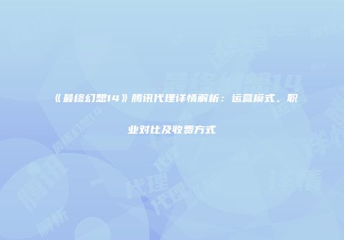 《最终幻想14》腾讯代理详情解析：运营模式、职业对比及收费方式
