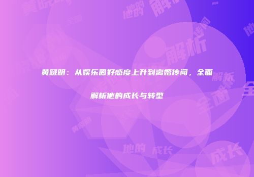 黄晓明：从娱乐圈好感度上升到离婚传闻，全面解析他的成长与转型