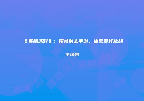 《香肠派对》：硬核射击手游，体验多样化战斗场景