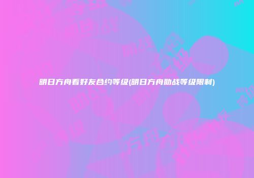 明日方舟看好友合约等级(明日方舟助战等级限制)