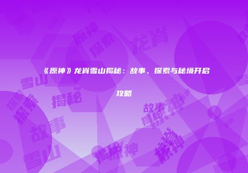 《原神》龙脊雪山揭秘：故事、探索与秘境开启攻略