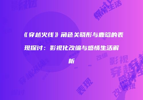 《穿越火线》角色关晓彤与鹿晗的表现探讨：影视化改编与感情生活解析
