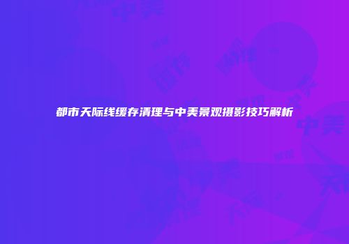 都市天际线缓存清理与中美景观摄影技巧解析