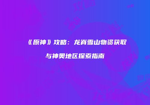 《原神》攻略：龙脊雪山物资获取与神奥地区探索指南