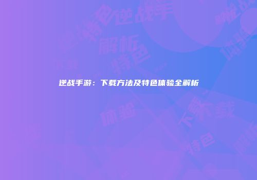 逆战手游：下载方法及特色体验全解析