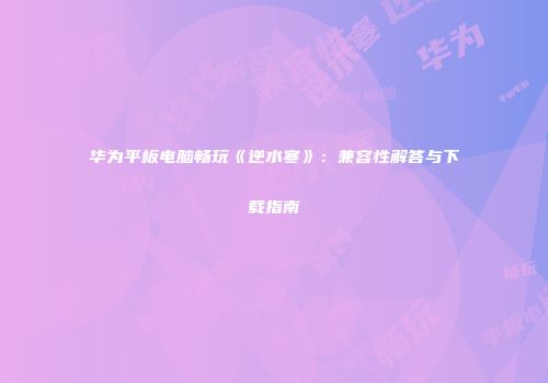 华为平板电脑畅玩《逆水寒》：兼容性解答与下载指南