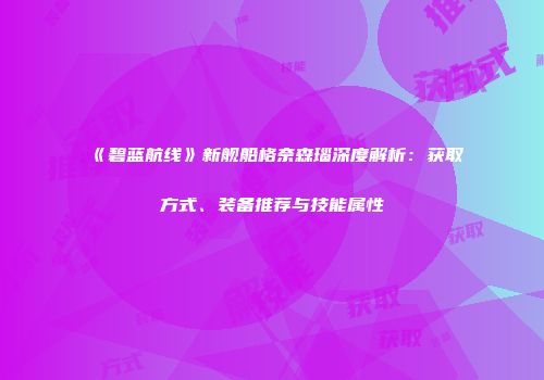 《碧蓝航线》新舰船格奈森瑙深度解析：获取方式、装备推荐与技能属性