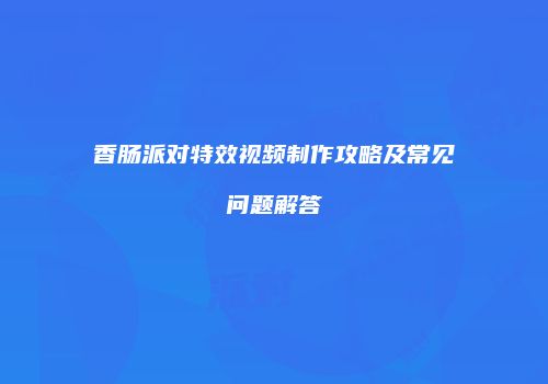 香肠派对特效视频制作攻略及常见问题解答