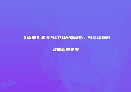《原神》显卡与CPU配置解析：畅享流畅游戏体验的关键