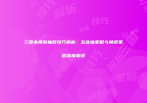 三国杀皮肤抽取技巧解析：五连抽策略与角色策略深度解读
