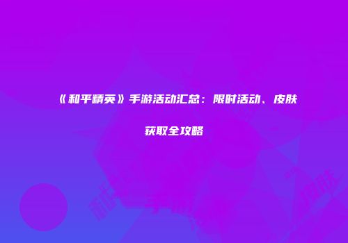 《和平精英》手游活动汇总：限时活动、皮肤获取全攻略