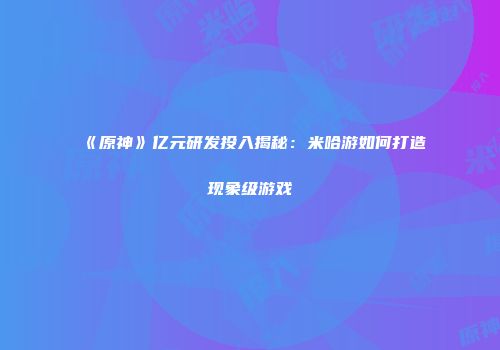 《原神》亿元研发投入揭秘：米哈游如何打造现象级游戏